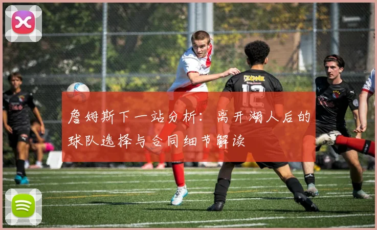 詹姆斯下一站分析：离开湖人后的球队选择与合同细节解读