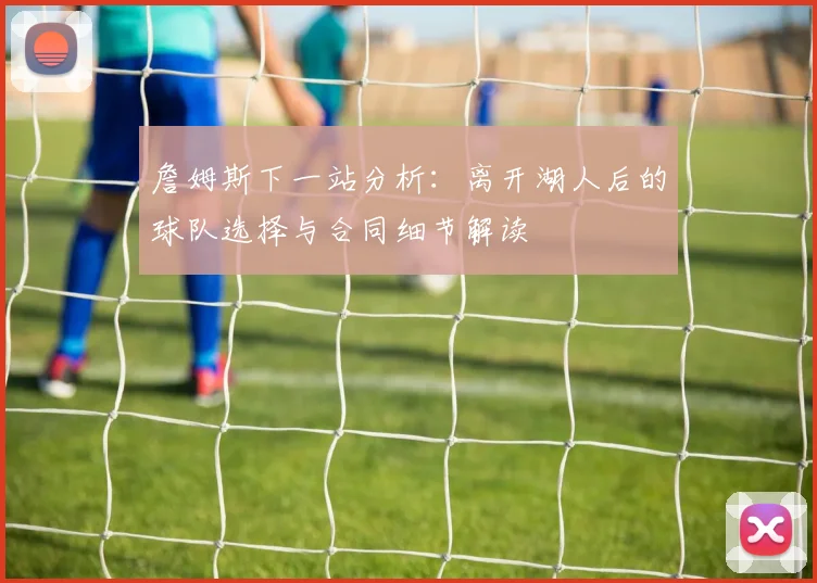 詹姆斯下一站分析:离开湖人后的球队选择与合同细节解读