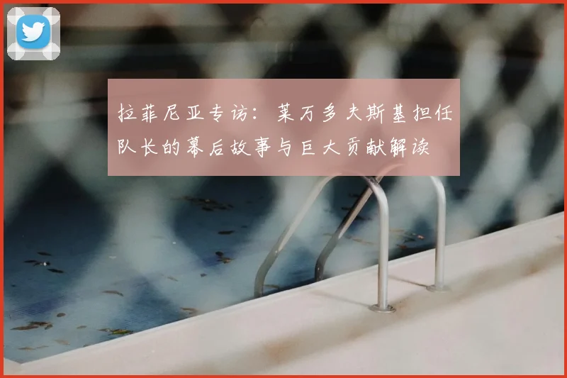 拉菲尼亚专访:莱万多夫斯基担任队长的幕后故事与巨大贡献解读
