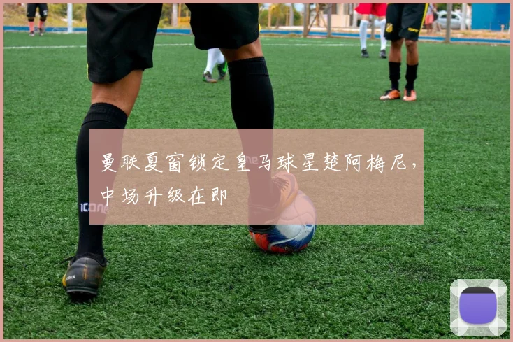 曼联夏窗锁定皇马球星楚阿梅尼，中场升级在即