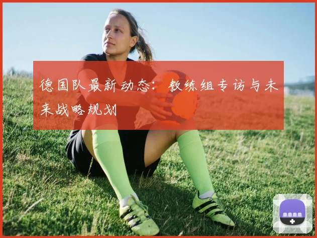 德国队最新动态:教练组专访与未来战略规划