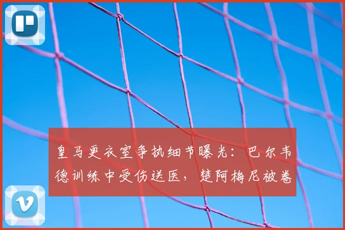 皇马更衣室争执细节曝光:巴尔韦德训练中受伤送医,楚阿梅尼被卷入风波