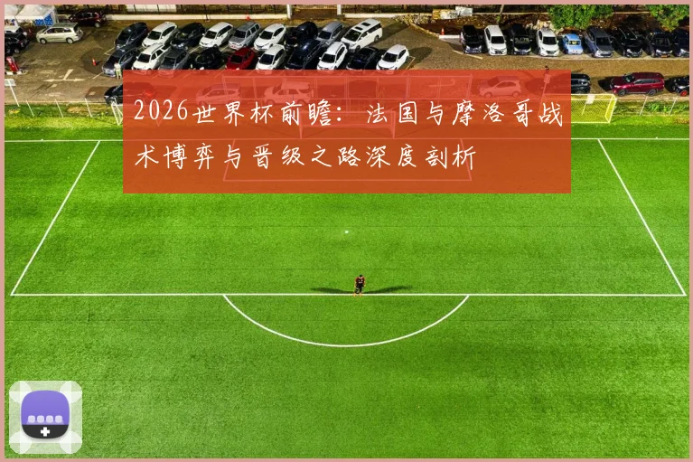 2026世界杯前瞻:法国与摩洛哥战术博弈与晋级之路深度剖析