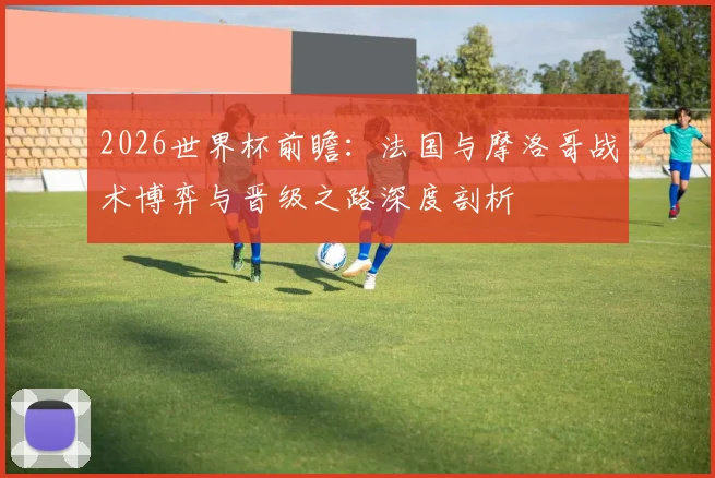 2026世界杯前瞻:法国与摩洛哥战术博弈与晋级之路深度剖析
