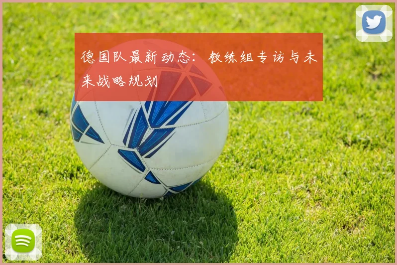 德国队最新动态:教练组专访与未来战略规划