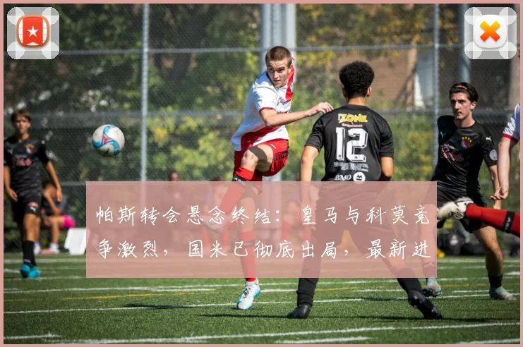 帕斯转会悬念终结：皇马与科莫竞争激烈，国米已彻底出局，最新进展分析