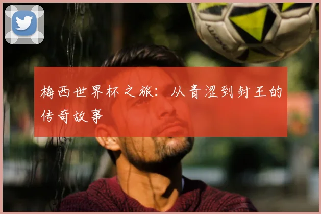 梅西世界杯之旅：从青涩到封王的传奇故事