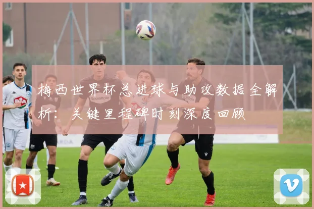 梅西世界杯总进球与助攻数据全解析:关键里程碑时刻深度回顾
