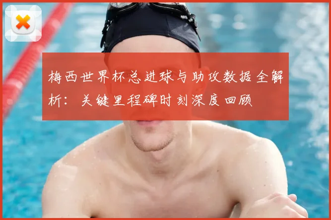 梅西世界杯总进球与助攻数据全解析：关键里程碑时刻深度回顾