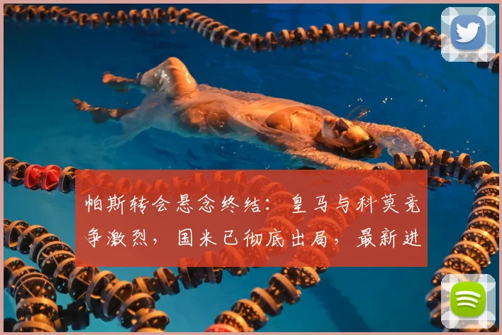 帕斯转会悬念终结:皇马与科莫竞争激烈,国米已彻底出局,最新进展分析