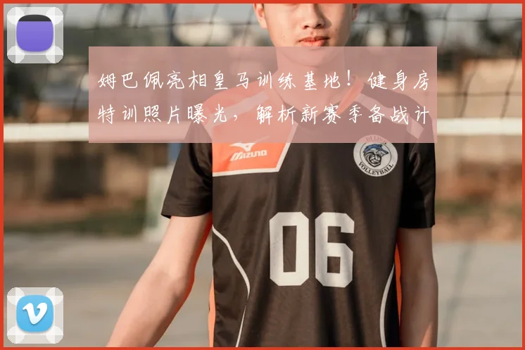 姆巴佩亮相皇马训练基地!健身房特训照片曝光,解析新赛季备战计划