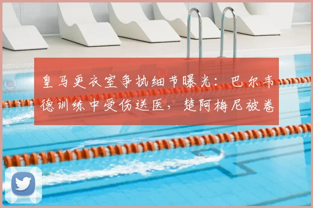 皇马更衣室争执细节曝光:巴尔韦德训练中受伤送医,楚阿梅尼被卷入风波