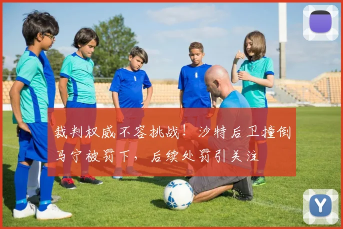 裁判权威不容挑战!沙特后卫撞倒马宁被罚下,后续处罚引关注