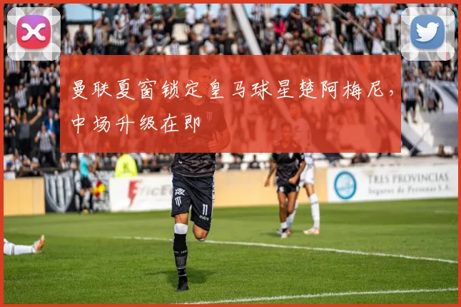 曼联夏窗锁定皇马球星楚阿梅尼，中场升级在即